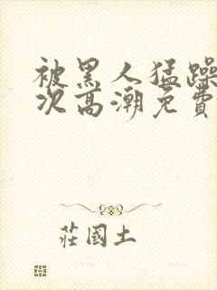 被黑人猛躁12次高潮免费看封面