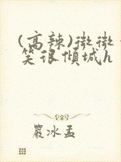 (高辣)微微一笑很倾城h