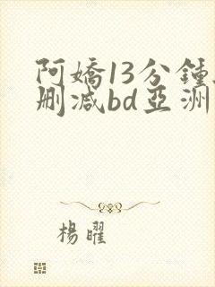 阿娇13分钟无删减bd亚洲一区