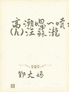 高潮嗯~喷水了(h)汪苏泷