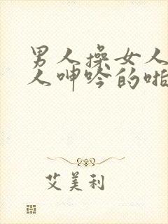 男人操女人逼女人呻吟的啪啪视频