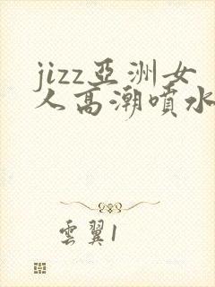 jizz亚洲女人高潮喷水