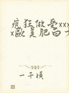 疯狂做受xxxx欧美肥白少妇