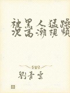 被黑人猛躁4o次高潮视频网站