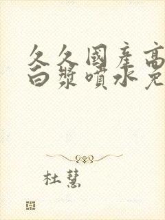 久久国产高潮流白浆喷水免费视频