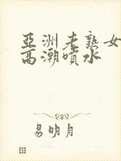 亚洲老熟女爽到高潮喷水