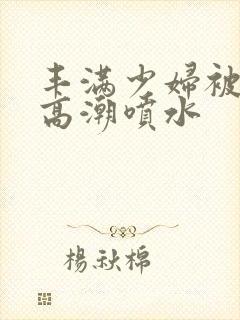 丰满少妇被爽到高潮喷水封面