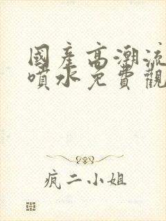 国产高潮流白浆喷水免费观看