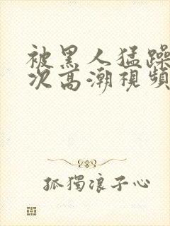 被黑人猛躁4o次高潮视频