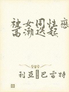 被女同性恋舔到高潮迭起