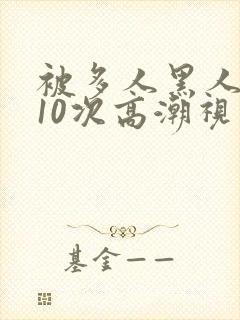 被多人黑人猛躁10次高潮视频