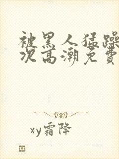 被黑人猛躁10次高潮免费