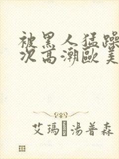 被黑人猛躁10次高潮欧美了