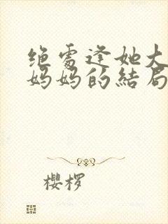 绝处逢她大结局妈妈的结局