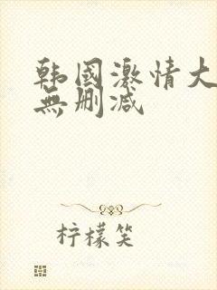 韩国激情大合集无删减