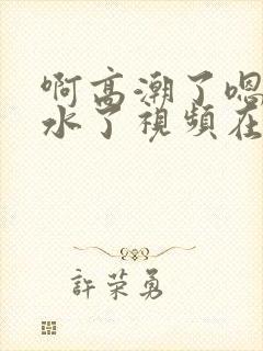 啊高潮了嗯～喷水了视频在线观看