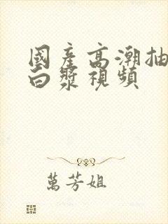 国产高潮抽搐喷白浆视频