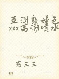 亚洲熟妇色xxxxx高潮喷水