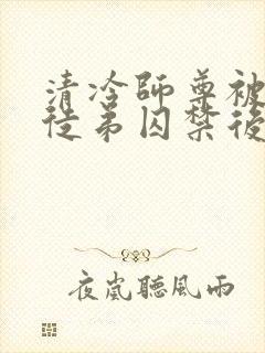 清冷师尊被黑化徒弟囚禁后