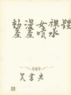 动漫女裸体裸乳羞羞喷水