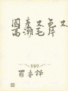 国产又色又爽又高潮毛片