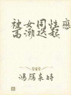 被女同性恋舔到高潮迭起