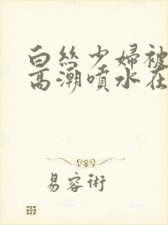 白丝少妇被啪到高潮喷水在线观看