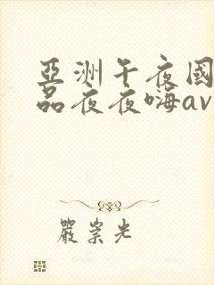 亚洲午夜国产精品夜夜嗨av