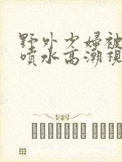 野外少妇被弄的喷水高潮视频