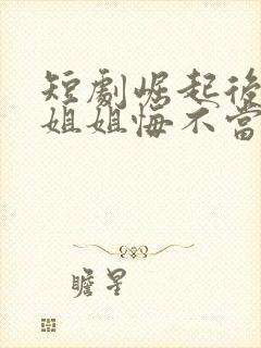 短剧崛起后七个姐姐悔不当初完整版