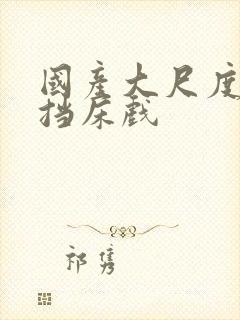 国产大尺度无遮挡床戏