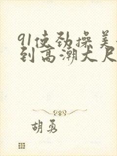 91使劲操美女到高潮大尺度视频