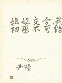 姐姐交合,我的初恋不可能是亲姐姐.