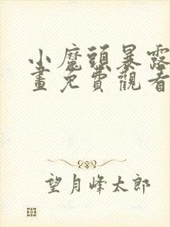 小魔头暴露啦漫画免费观看下拉式