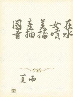 国产美女在线观看抽搐喷水流白浆封面