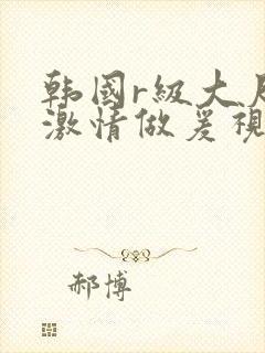 韩国r级大尺度激情做爰视频