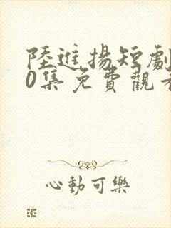 陆进扬短剧100集免费观看