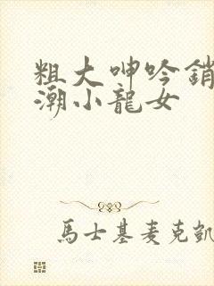 粗大呻吟销魂高潮小龙女