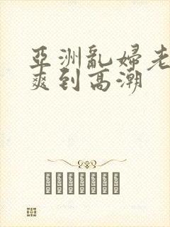 亚洲乱妇老熟女爽到高潮