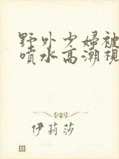 野外少妇被弄的喷水高潮视频