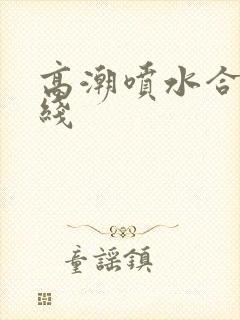 高潮喷水合集在线