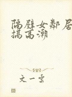 隔壁女邻居被我搞高潮