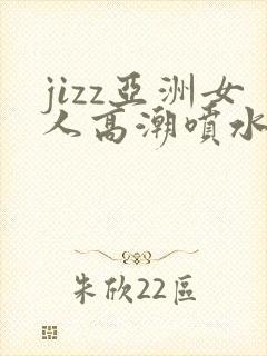 jizz亚洲女人高潮喷水