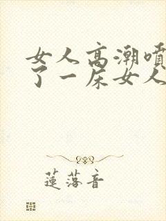 女人高潮喷水喷了一床女人高潮喷水