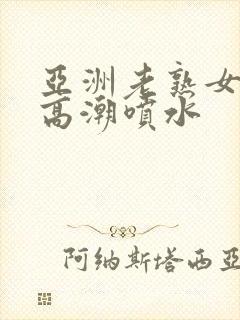 亚洲老熟女爽到高潮喷水