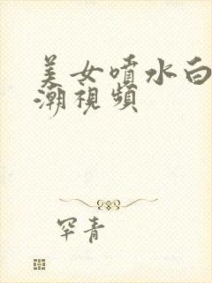 美女喷水白浆高潮视频