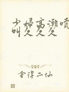 少妇高潮喷水惨叫久久久