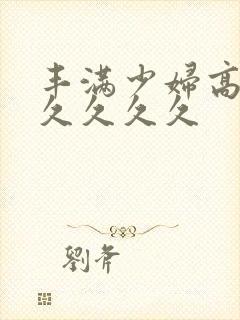 丰满少妇高潮久久久久久