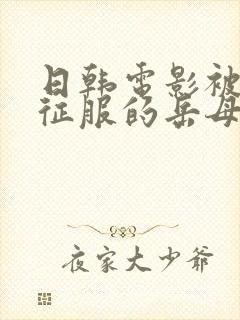 日韩电影被女婿征服的岳母