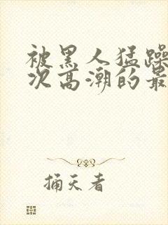 被黑人猛躁10次高潮的最新动态